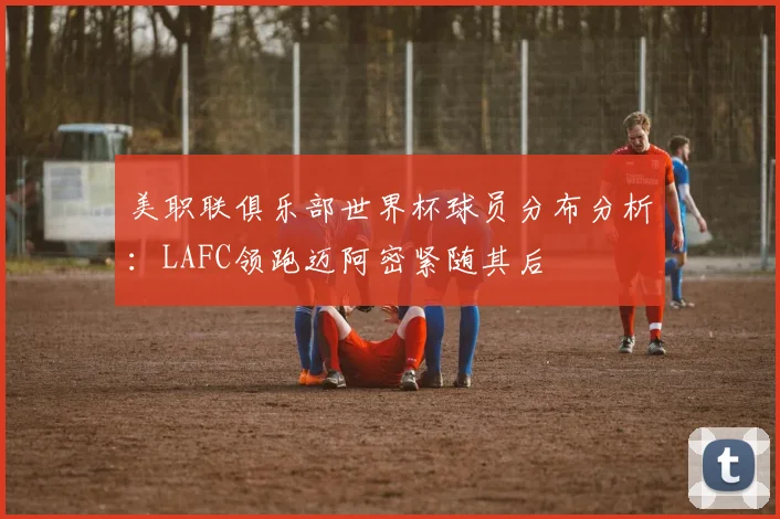 美职联俱乐部世界杯球员分布分析：LAFC领跑迈阿密紧随其后