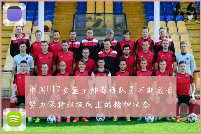 中国U17女篮主帅寄语队员不断成长努力保持积极向上的精神状态