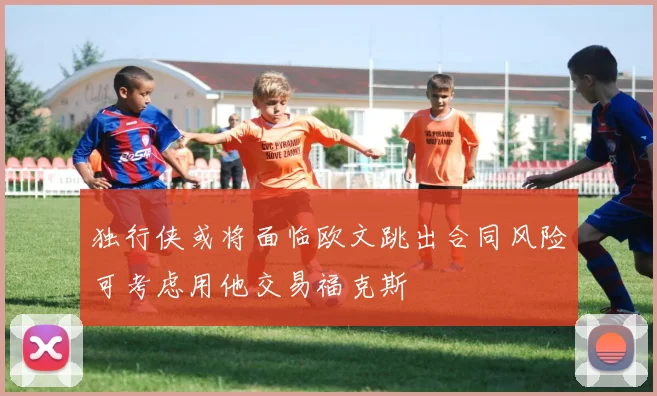 独行侠或将面临欧文跳出合同风险可考虑用他交易福克斯