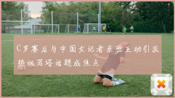 C罗赛后与中国女记者亲密互动引发热议若塔话题成焦点