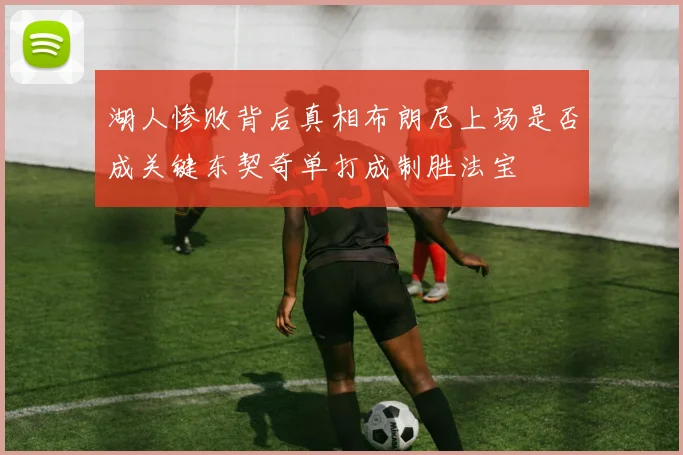 湖人惨败背后真相布朗尼上场是否成关键东契奇单打成制胜法宝