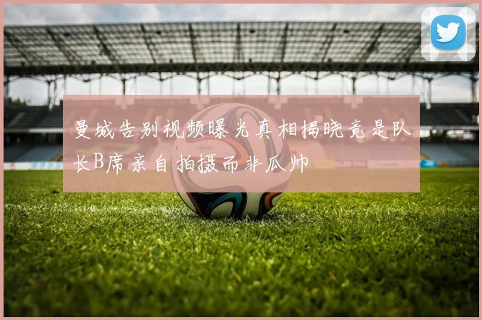 曼城告别视频曝光真相揭晓竟是队长B席亲自拍摄而非瓜帅