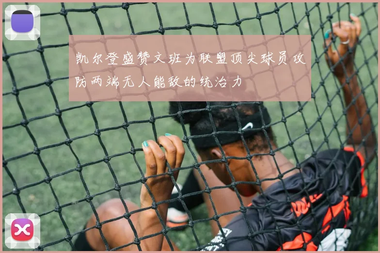 凯尔登盛赞文班为联盟顶尖球员攻防两端无人能敌的统治力