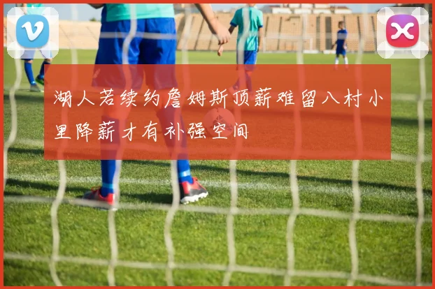 湖人若续约詹姆斯顶薪难留八村小里降薪才有补强空间