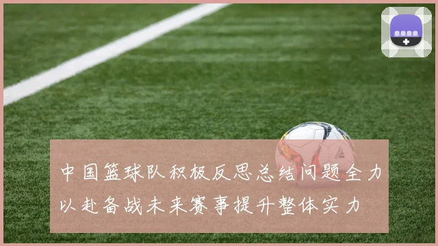 中国篮球队积极反思总结问题全力以赴备战未来赛事提升整体实力