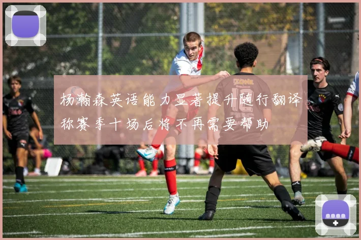 杨瀚森英语能力显著提升随行翻译称赛季十场后将不再需要帮助