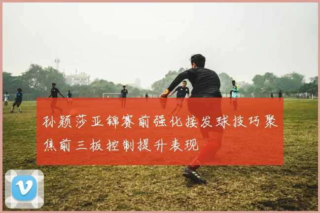 孙颖莎亚锦赛前强化接发球技巧聚焦前三板控制提升表现