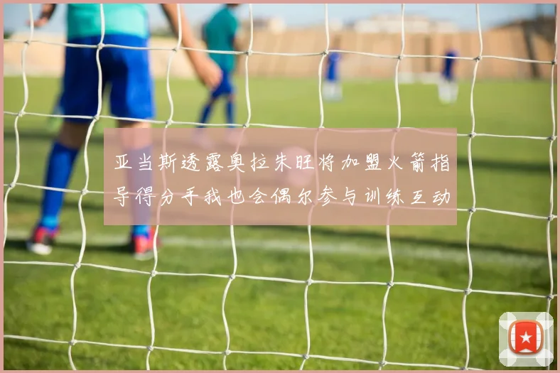 亚当斯透露奥拉朱旺将加盟火箭指导得分手我也会偶尔参与训练互动