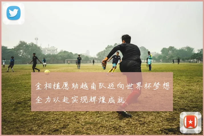 金相植愿助越南队迈向世界杯梦想全力以赴实现辉煌成就
