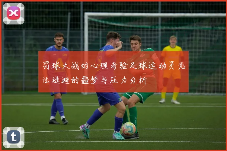 罚球大战的心理考验足球运动员无法逃避的噩梦与压力分析
