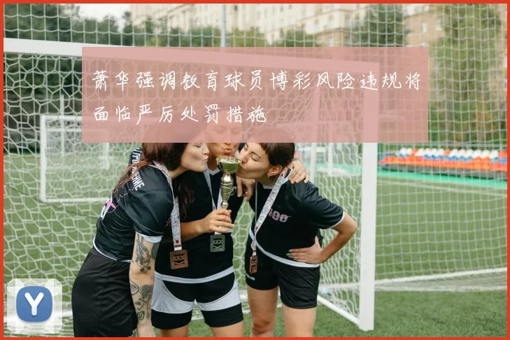 萧华强调教育球员博彩风险违规将面临严厉处罚措施