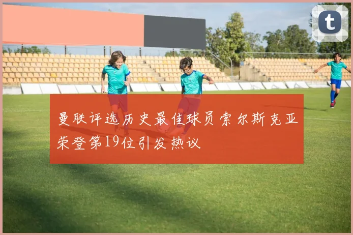 曼联评选历史最佳球员索尔斯克亚荣登第19位引发热议