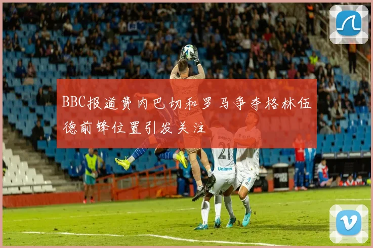 BBC报道费内巴切和罗马争夺格林伍德前锋位置引发关注