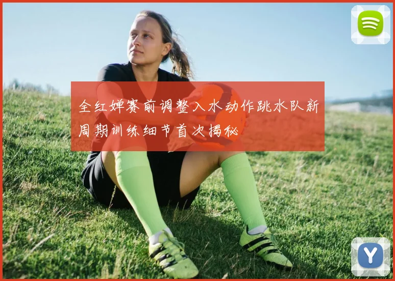 全红婵赛前调整入水动作跳水队新周期训练细节首次揭秘