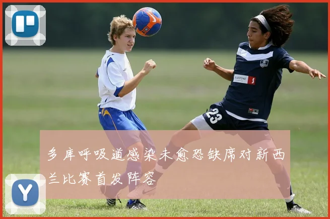 多库呼吸道感染未愈恐缺席对新西兰比赛首发阵容