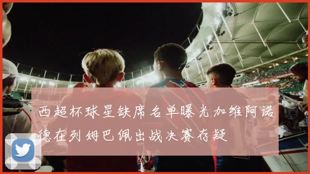 西超杯球星缺席名单曝光加维阿诺德在列姆巴佩出战决赛存疑