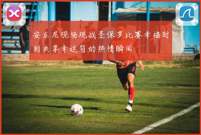 安东尼现场观战圣保罗比赛幸福时刻共享幸运符的热情瞬间