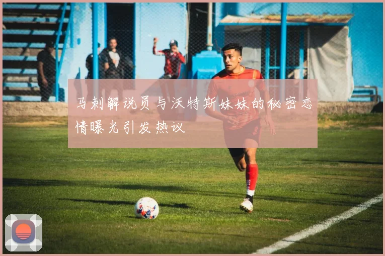 马刺解说员与沃特斯妹妹的秘密恋情曝光引发热议