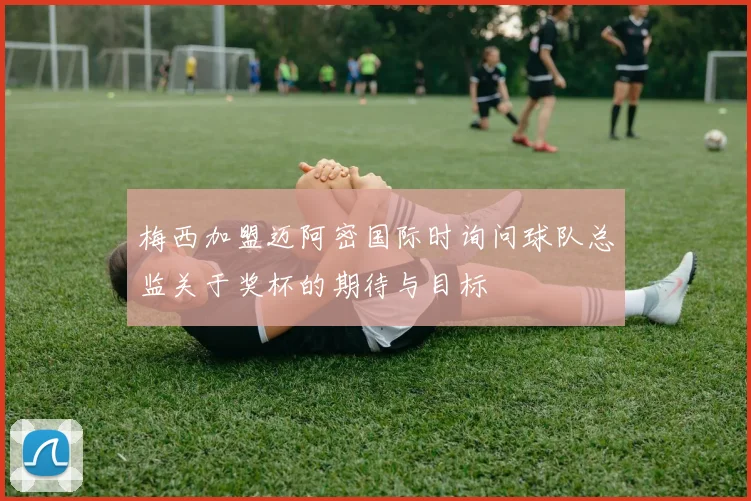 梅西加盟迈阿密国际时询问球队总监关于奖杯的期待与目标