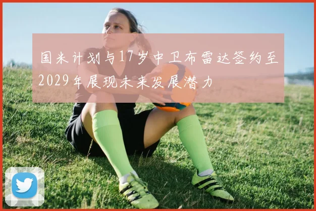 国米计划与17岁中卫布雷达签约至2029年展现未来发展潜力