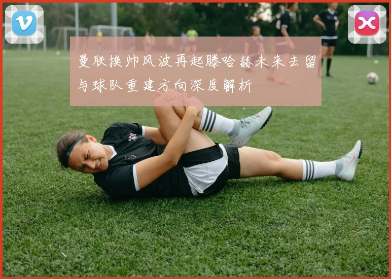曼联换帅风波再起滕哈赫未来去留与球队重建方向深度解析