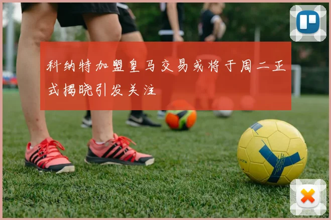 科纳特加盟皇马交易或将于周二正式揭晓引发关注