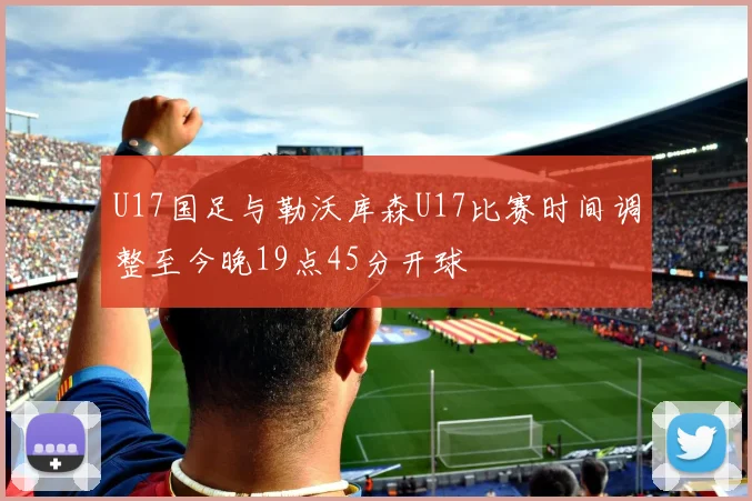 U17国足与勒沃库森U17比赛时间调整至今晚19点45分开球