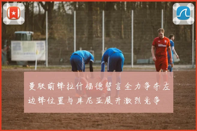 曼联前锋拉什福德誓言全力争夺左边锋位置与库尼亚展开激烈竞争