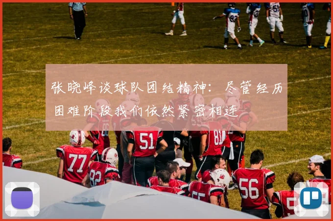 张晓峰谈球队团结精神：尽管经历困难阶段我们依然紧密相连