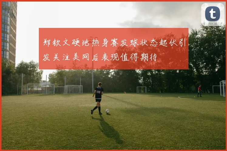 郑钦文硬地热身赛发球状态起伏引发关注美网后表现值得期待